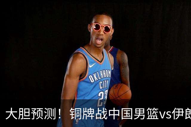 大胆预测！铜牌战中国男篮vs伊朗，中国男篮大胜，迎来4大好消息